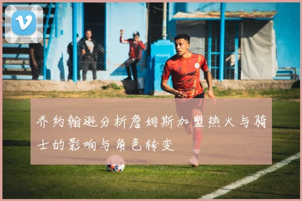 乔约翰逊分析詹姆斯加盟热火与骑士的影响与角色转变