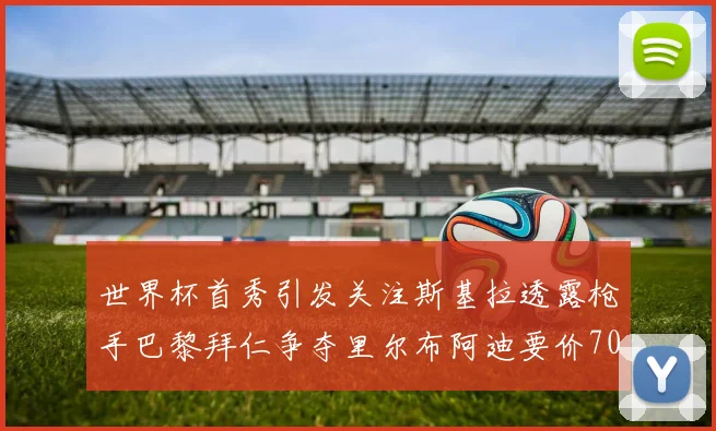 世界杯首秀引发关注斯基拉透露枪手巴黎拜仁争夺里尔布阿迪要价7000万欧