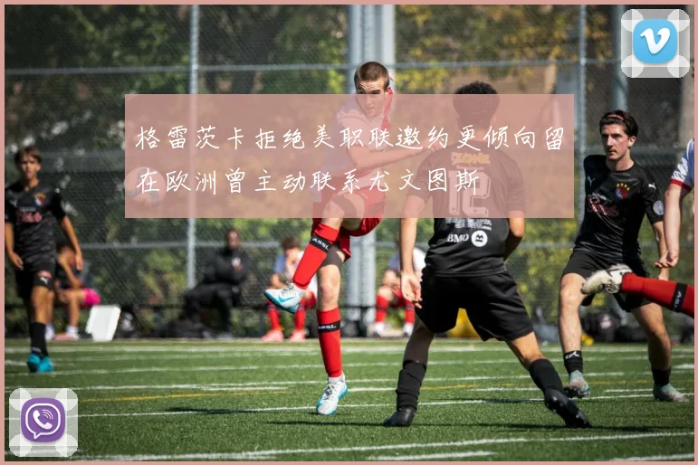 格雷茨卡拒绝美职联邀约更倾向留在欧洲曾主动联系尤文图斯