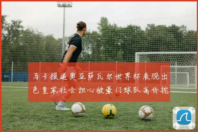 马卡报道奥亚萨瓦尔世界杯表现出色皇家社会担心被豪门球队高价挖角