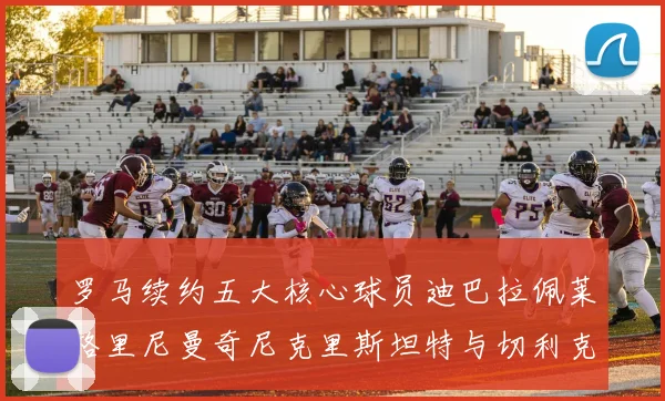 罗马续约五大核心球员迪巴拉佩莱格里尼曼奇尼克里斯坦特与切利克共创未来