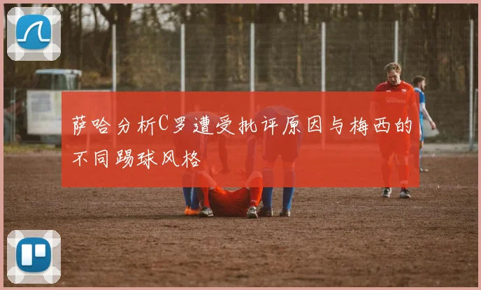 萨哈分析C罗遭受批评原因与梅西的不同踢球风格