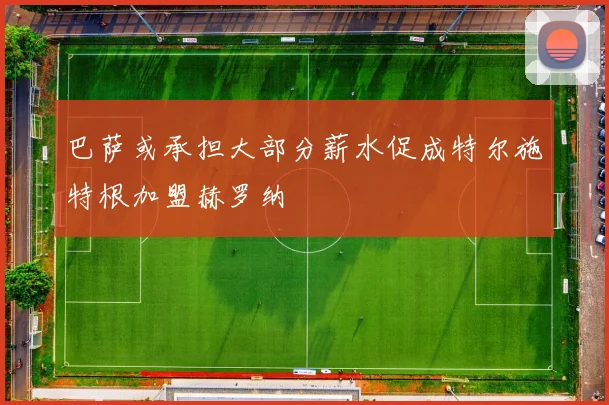 巴萨或承担大部分薪水促成特尔施特根加盟赫罗纳