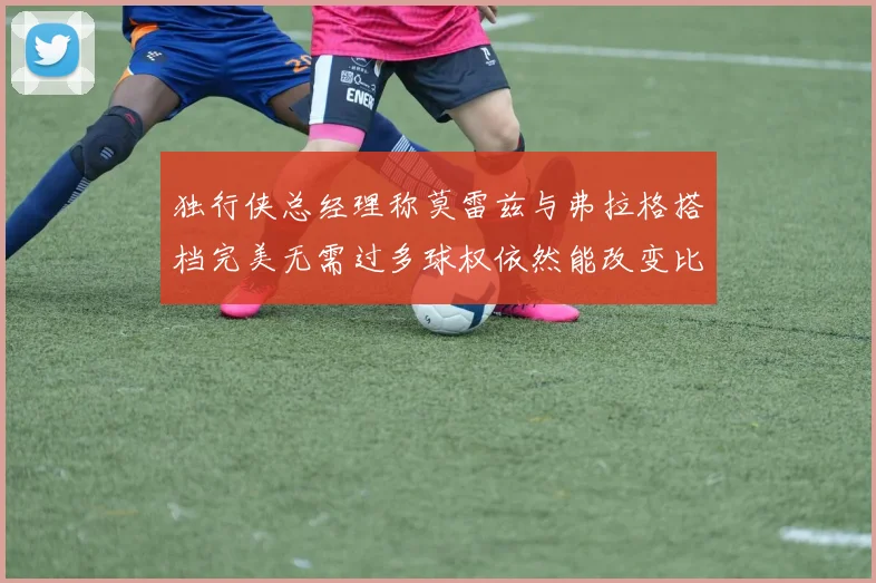 独行侠总经理称莫雷兹与弗拉格搭档完美无需过多球权依然能改变比赛局势