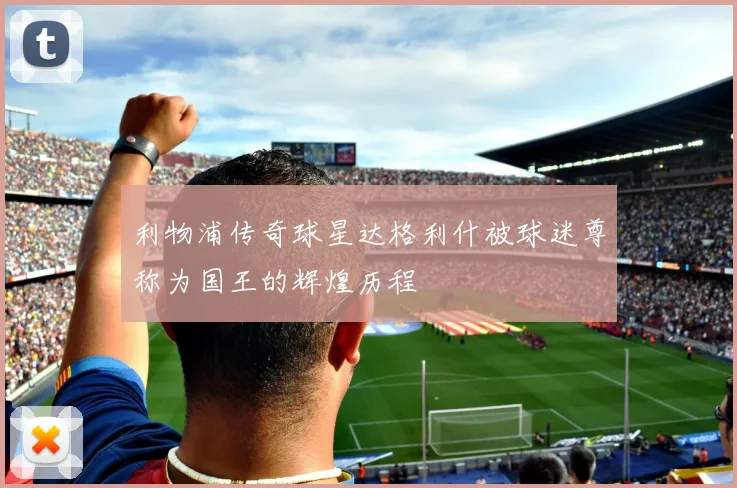 利物浦传奇球星达格利什被球迷尊称为国王的辉煌历程