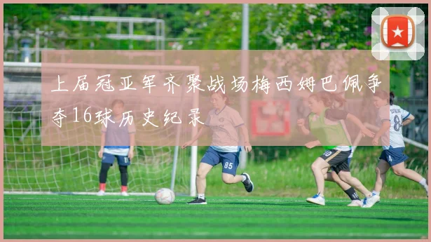 上届冠亚军齐聚战场梅西姆巴佩争夺16球历史纪录
