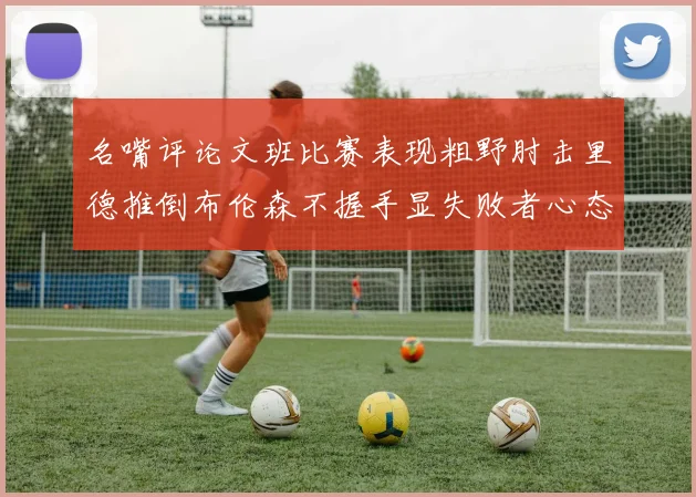 名嘴评论文班比赛表现粗野肘击里德推倒布伦森不握手显失败者心态