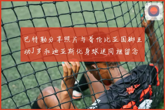 巴特勒分享照片与哥伦比亚国脚互动J罗和迪亚斯化身球迷同框留念
