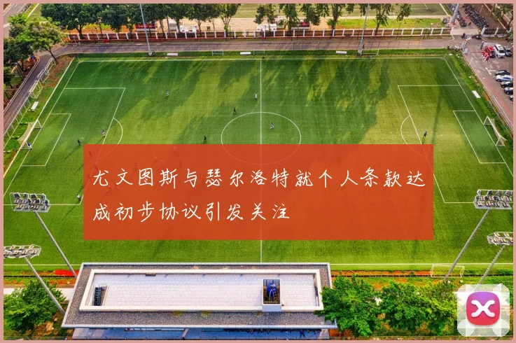尤文图斯与瑟尔洛特就个人条款达成初步协议引发关注