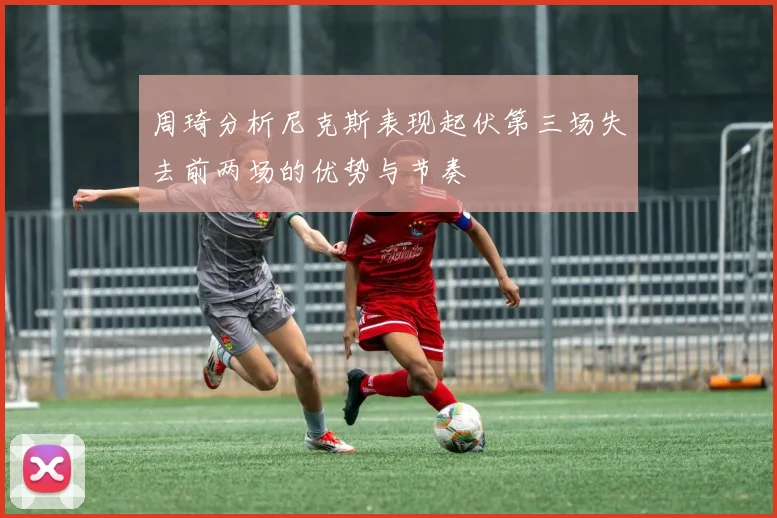 周琦分析尼克斯表现起伏第三场失去前两场的优势与节奏