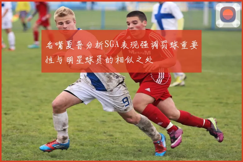 名嘴夏普分析SGA表现强调罚球重要性与明星球员的相似之处