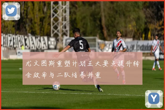 尤文图斯重塑计划五大要点提升转会效率与二队培养并重