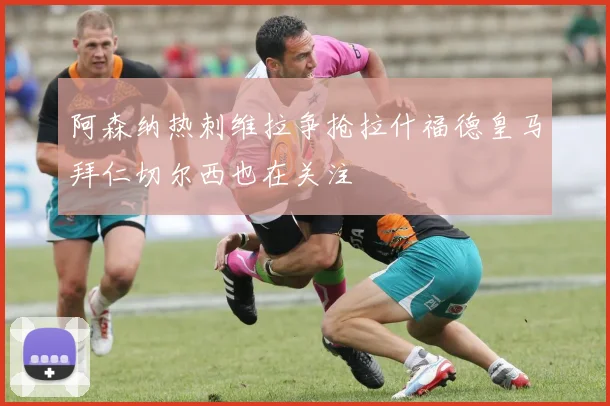 阿森纳热刺维拉争抢拉什福德皇马拜仁切尔西也在关注