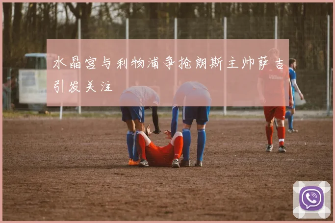 水晶宫与利物浦争抢朗斯主帅萨吉引发关注