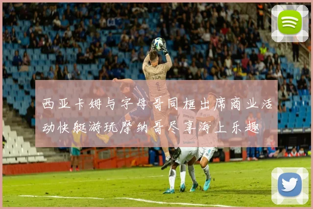 西亚卡姆与字母哥同框出席商业活动快艇游玩摩纳哥尽享海上乐趣