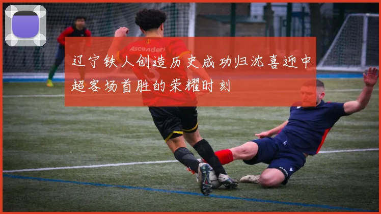 辽宁铁人创造历史成功归沈喜迎中超客场首胜的荣耀时刻