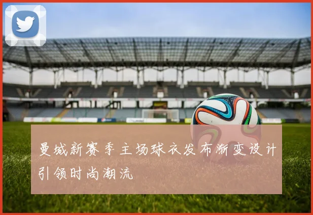 曼城新赛季主场球衣发布渐变设计引领时尚潮流