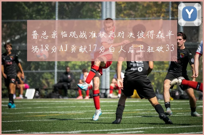 普总亲临观战准状元对决彼得森半场18分AJ贡献17分白人后卫狂砍33分10助攻