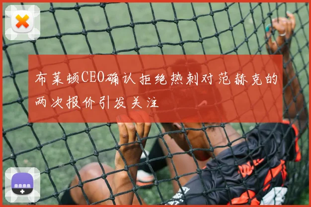 布莱顿CEO确认拒绝热刺对范赫克的两次报价引发关注