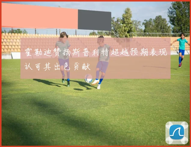 霍勒迪赞扬斯普利特超越预期表现认可其出色贡献
