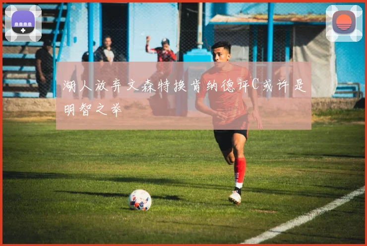 湖人放弃文森特换肯纳德评C或许是明智之举