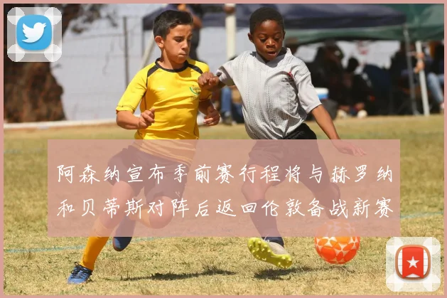 阿森纳宣布季前赛行程将与赫罗纳和贝蒂斯对阵后返回伦敦备战新赛季