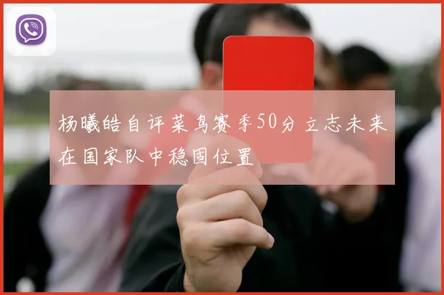 杨曦皓自评菜鸟赛季50分立志未来在国家队中稳固位置